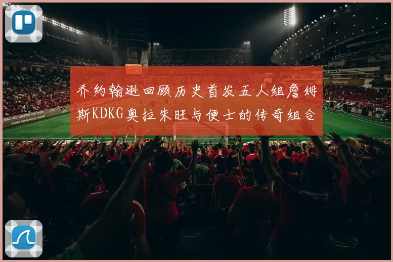 乔约翰逊回顾历史首发五人组詹姆斯KDKG奥拉朱旺与便士的传奇组合